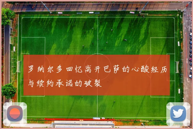 罗纳尔多回忆离开巴萨的心酸经历与续约承诺的破裂