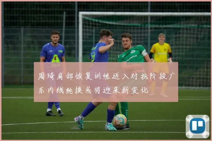 周琦肩部恢复训练迈入对抗阶段广东内线轮换或将迎来新变化