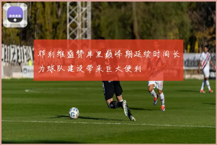 邓利维盛赞库里巅峰期延续时间长为球队建设带来巨大便利