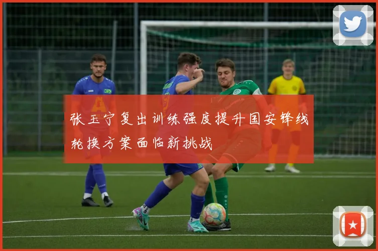张玉宁复出训练强度提升国安锋线轮换方案面临新挑战